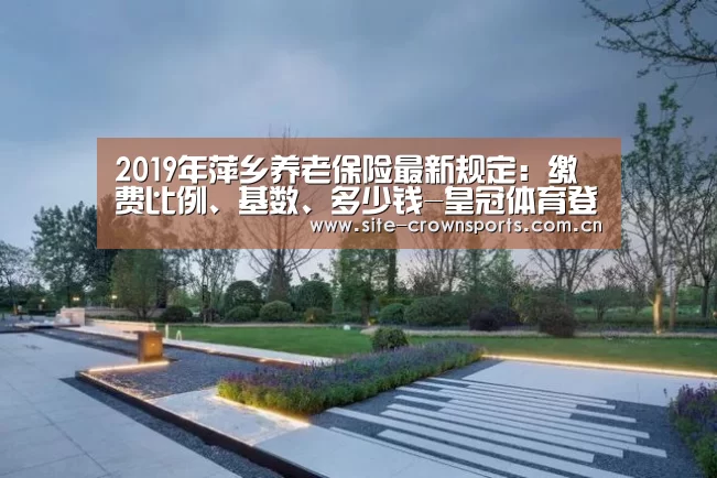 2019年萍乡养老保险最新规定:缴费比例、基数、多少钱-皇冠体育登录(图2) 皇冠体育登录