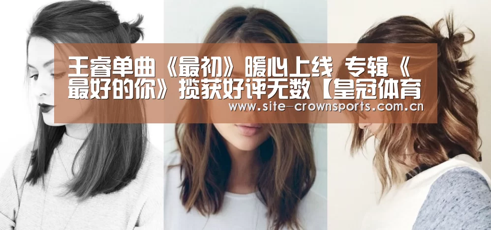王睿单曲《最初》暖心上线 专辑《最好的你》揽获好评无数【皇冠体育app】(图1) 皇冠体育登录